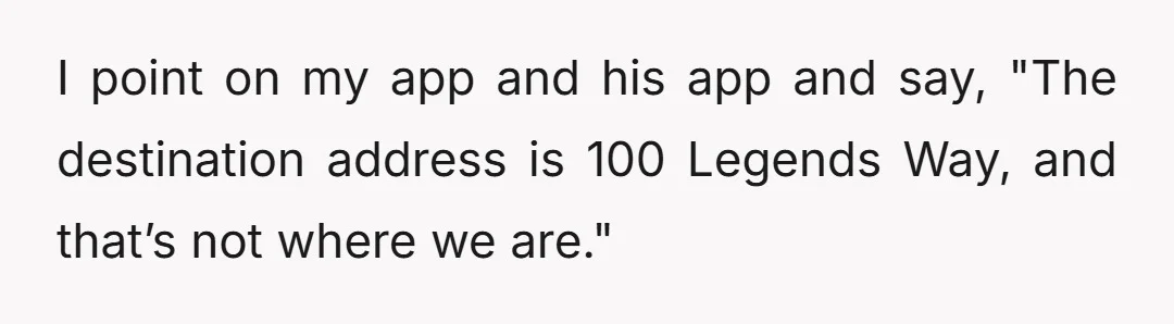 I point on my app and his app and say, "The destination address is 100 Legends Way, and that’s not where we are."