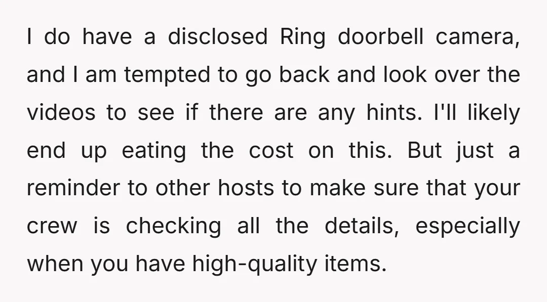I do have a disclosed Ring doorbell camera, and I am tempted to go back and look over the videos to see if there are any hints. I'll likely end...