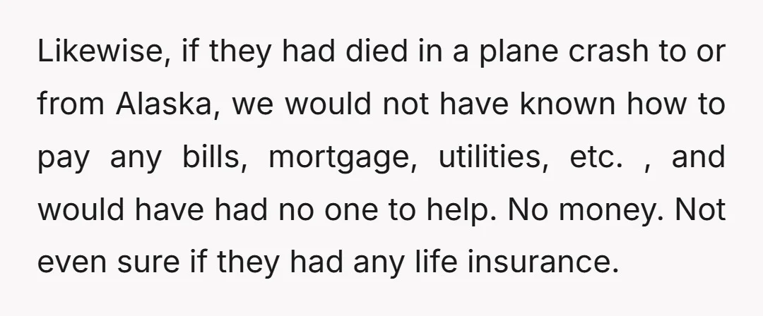 Likewise, if they had died in a plane crash to or from Alaska, we would not have known how to pay any bills, mortgage, utilities, etc. , and would have...