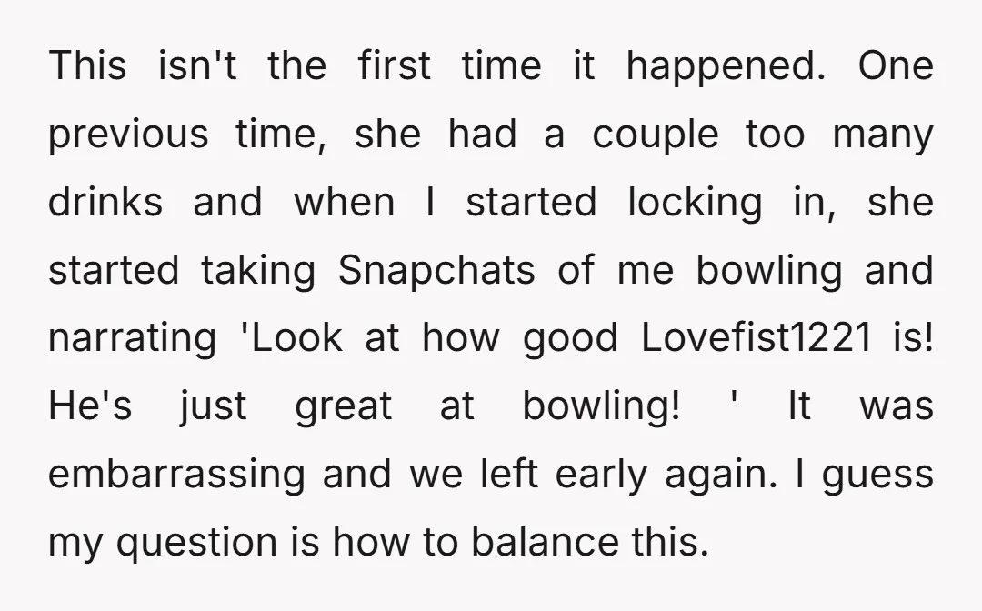 This isn't the first time it happened. One previous time, she had a couple too many drinks and when I started locking in, she started taking Snapchats of me bowling...