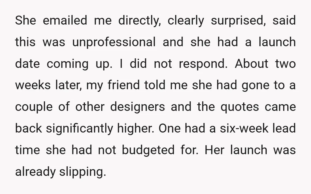 She emailed me directly, clearly surprised, said this was unprofessional and she had a launch date coming up. I did not respond. About two weeks later, my friend told me...