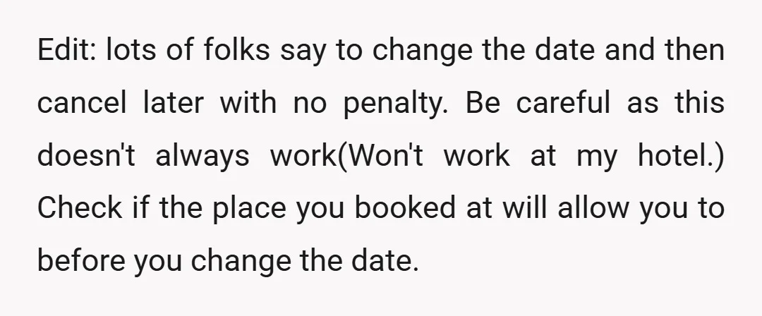 Edit: lots of folks say to change the date and then cancel later with no penalty. Be careful as this doesn't always work(Won't work at my hotel.) Check if the...