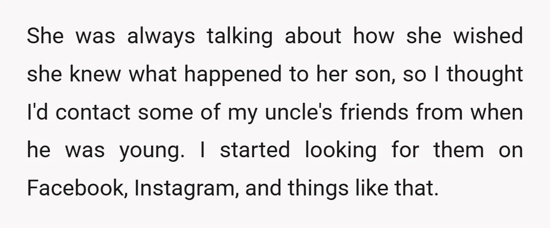 She was always talking about how she wished she knew what happened to her son, so I thought I'd contact some of my uncle's friends from when he was young....