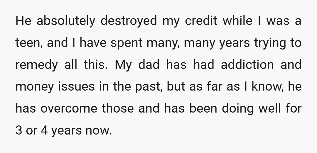 He absolutely destroyed my credit while I was a teen, and I have spent many, many years trying to remedy all this. My dad has had addiction and money issues...