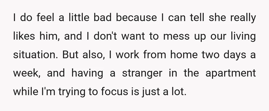 I do feel a little bad because I can tell she really likes him, and I don't want to mess up our living situation. But also, I work from home...