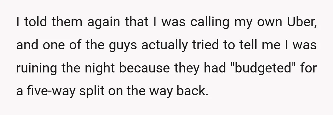 I told them again that I was calling my own Uber, and one of the guys actually tried to tell me I was ruining the night because they had "budgeted"...