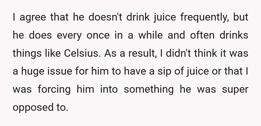 I agree that he doesn't drink juice frequently, but he does every once in a while and often drinks things like Celsius. As a result, I didn't think it was...