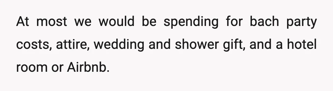At most we would be spending for bach party costs, attire, wedding and shower gift, and a hotel room or Airbnb.