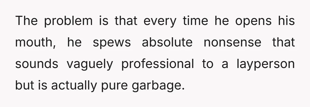 The problem is that every time he opens his mouth, he spews absolute nonsense that sounds vaguely professional to a layperson but is actually pure garbage.