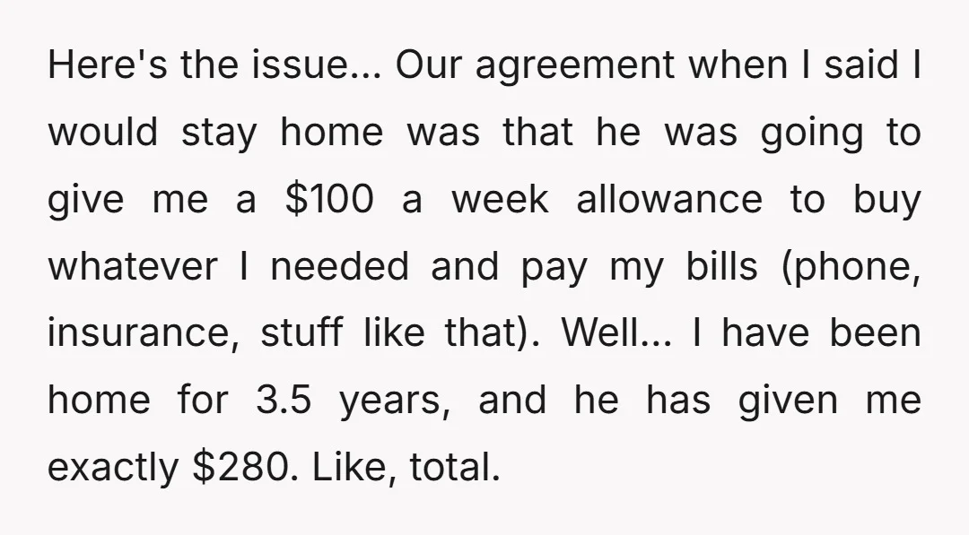 Here's the issue... Our agreement when I said I would stay home was that he was going to give me a $100 a week allowance to buy whatever I needed...