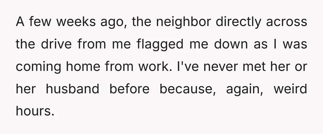 A few weeks ago, the neighbor directly across the drive from me flagged me down as I was coming home from work. I've never met her or her husband before...