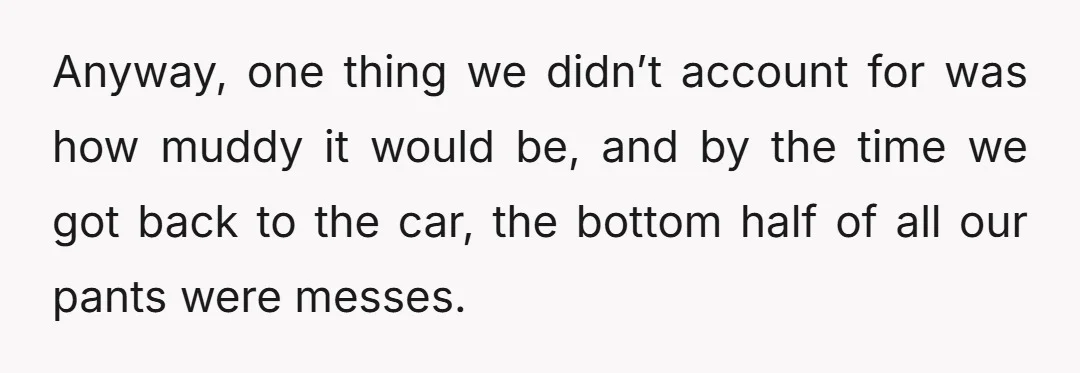 Anyway, one thing we didn’t account for was how muddy it would be, and by the time we got back to the car, the bottom half of all our pants...