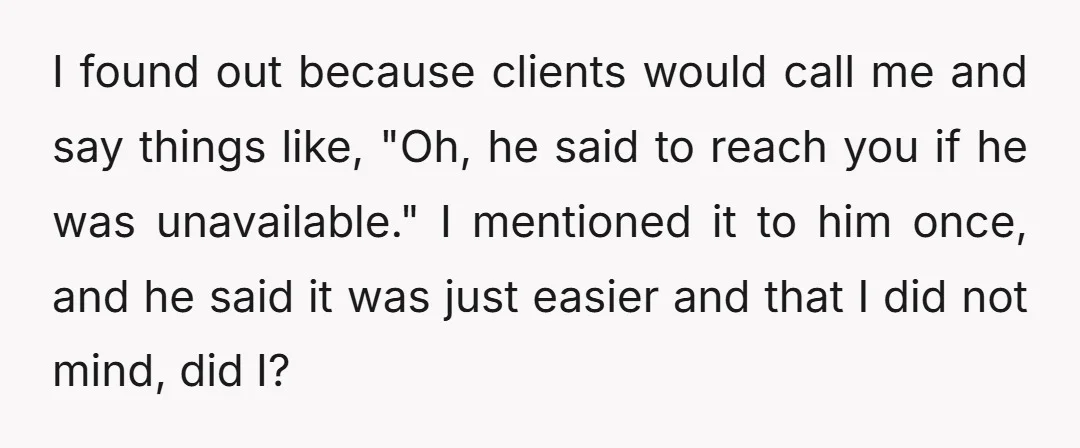 I found out because clients would call me and say things like, "Oh, he said to reach you if he was unavailable." I mentioned it to him once, and he...