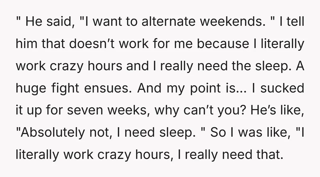 " He said, "I want to alternate weekends. " I tell him that doesn’t work for me because I literally work crazy hours and I really need the sleep. A...