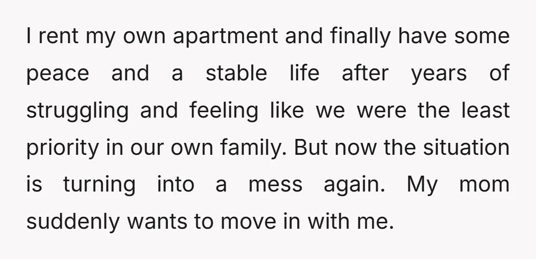 I rent my own apartment and finally have some peace and a stable life after years of struggling and feeling like we were the least priority in our own family....