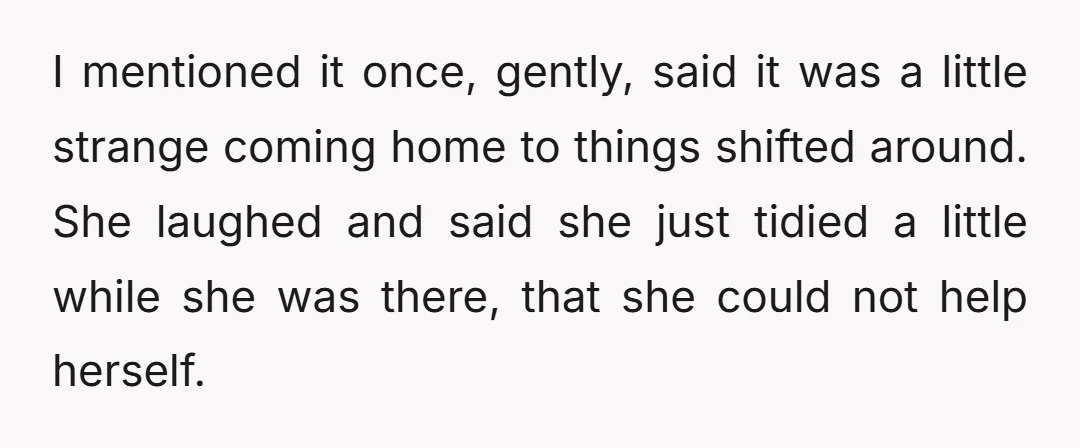 I mentioned it once, gently, said it was a little strange coming home to things shifted around. She laughed and said she just tidied a little while she was there,...