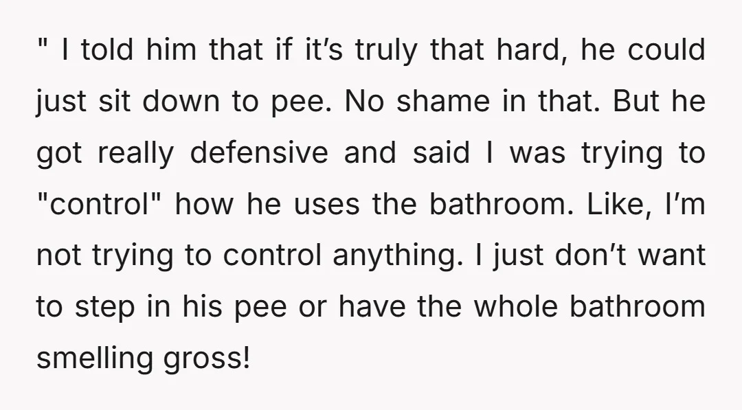 " I told him that if it’s truly that hard, he could just sit down to pee. No shame in that. But he got really defensive and said I was...