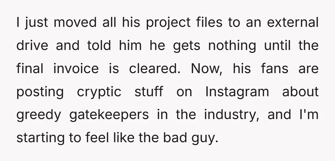 I just moved all his project files to an external drive and told him he gets nothing until the final invoice is cleared. Now, his fans are posting cryptic stuff...
