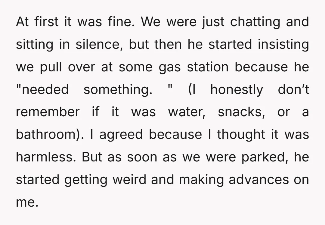 At first it was fine. We were just chatting and sitting in silence, but then he started insisting we pull over at some gas station because he "needed something. "...