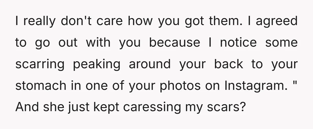 I really don't care how you got them. I agreed to go out with you because I notice some scarring peaking around your back to your stomach in one of...