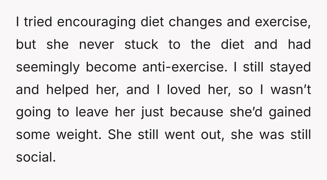 I tried encouraging diet changes and exercise, but she never stuck to the diet and had seemingly become anti-exercise. I still stayed and helped her, and I loved her, so...