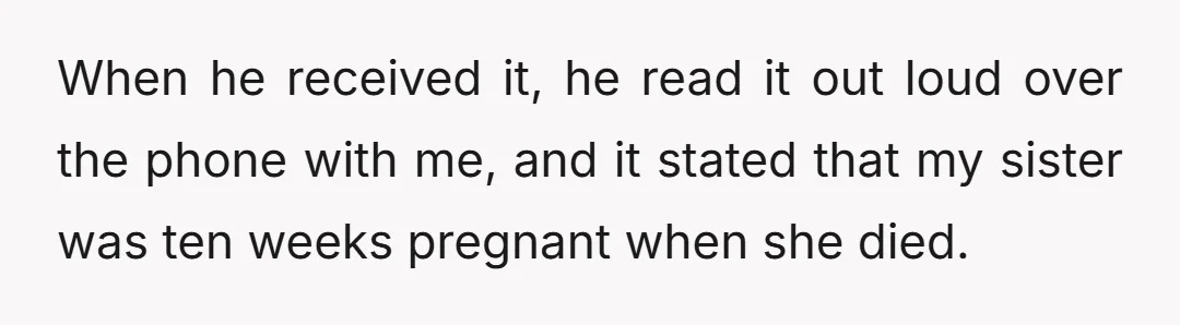 When he received it, he read it out loud over the phone with me, and it stated that my sister was ten weeks pregnant when she died.