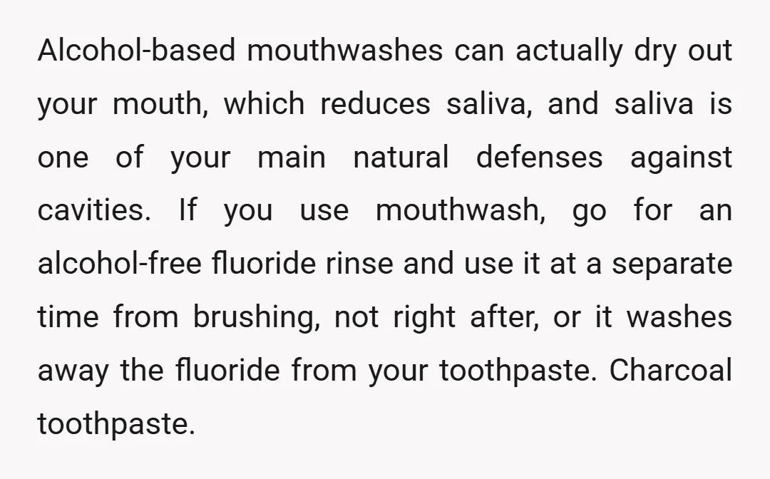 Alcohol-based mouthwashes can actually dry out your mouth, which reduces saliva, and saliva is one of your main natural defenses against cavities. If you use mouthwash, go for an alcohol-free...