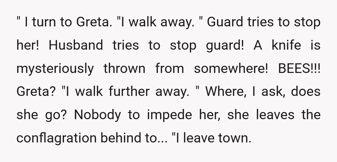 " I turn to Greta. "I walk away. " Guard tries to stop her! Husband tries to stop guard! A knife is mysteriously thrown from somewhere! BEES!!! Greta? "I walk...