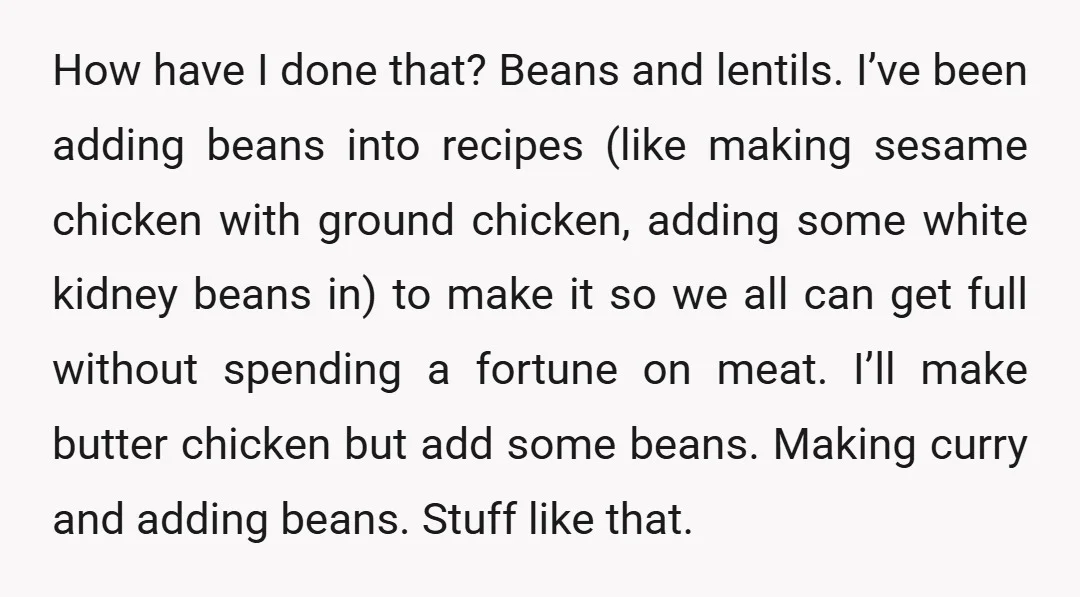 How have I done that? Beans and lentils. I’ve been adding beans into recipes (like making sesame chicken with ground chicken, adding some white kidney beans in) to make it...
