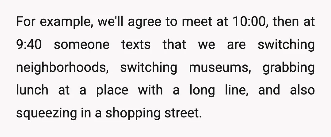 For example, we'll agree to meet at 10:00, then at 9:40 someone texts that we are switching neighborhoods, switching museums, grabbing lunch at a place with a long line, and...