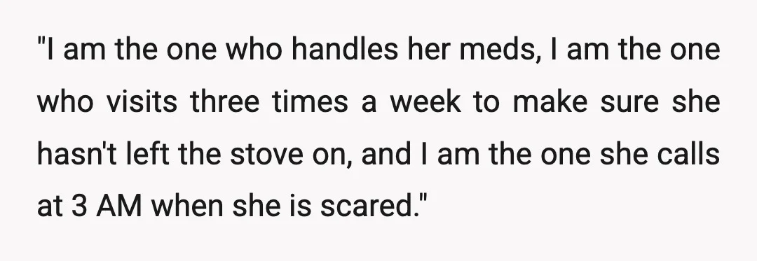 "I am the one who handles her meds, I am the one who visits three times a week to make sure she hasn't left the stove on, and I am...