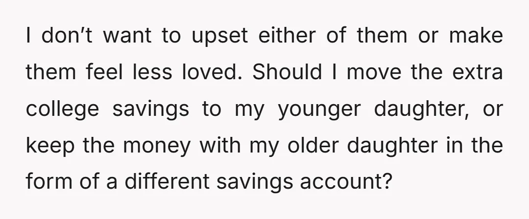 I don’t want to upset either of them or make them feel less loved. Should I move the extra college savings to my younger daughter, or keep the money with...
