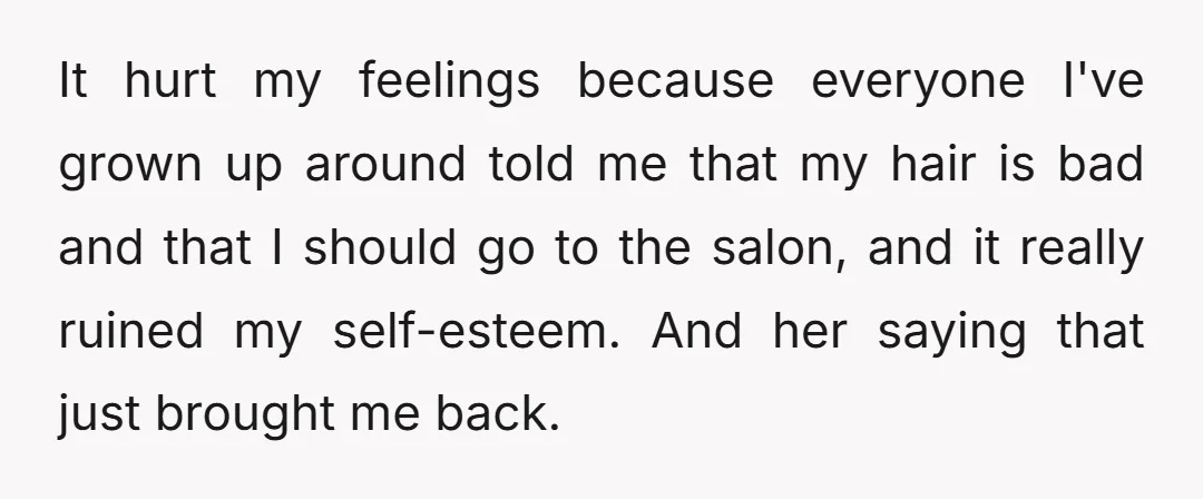 It hurt my feelings because everyone I've grown up around told me that my hair is bad and that I should go to the salon, and it really ruined my...