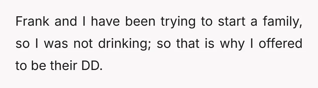 Frank and I have been trying to start a family, so I was not drinking; so that is why I offered to be their DD.