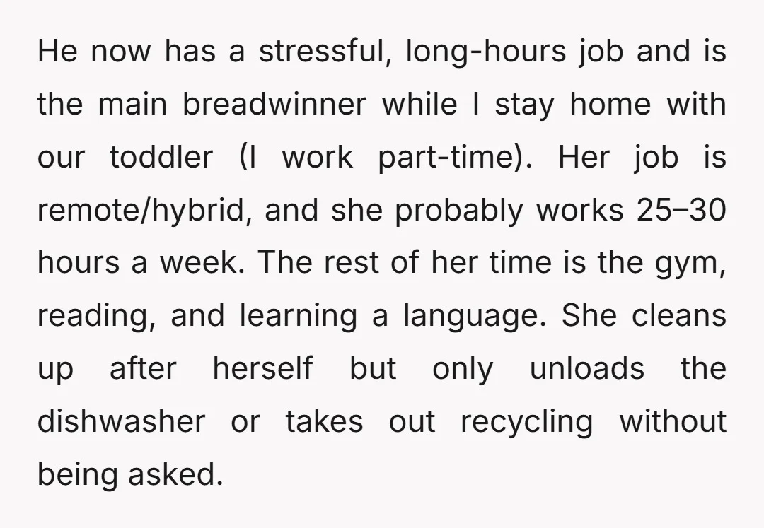 He now has a stressful, long-hours job and is the main breadwinner while I stay home with our toddler (I work part-time). Her job is remote/hybrid, and she probably works...