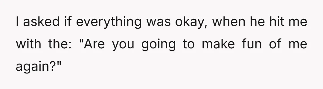 I asked if everything was okay, when he hit me with the: "Are you going to make fun of me again?"