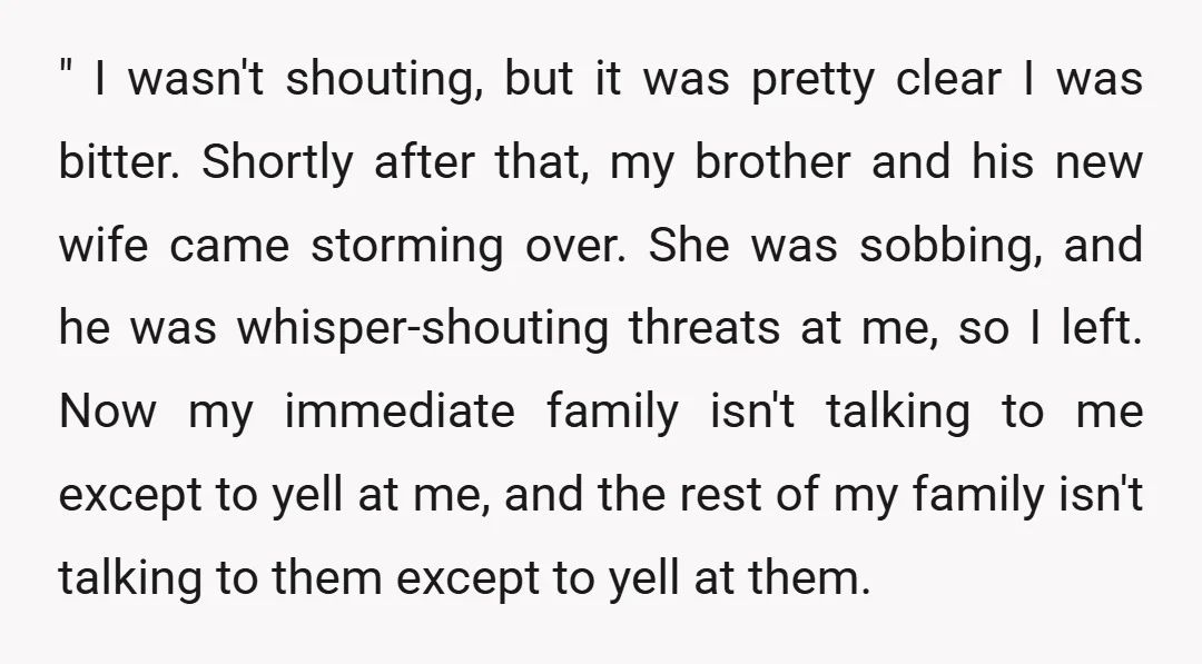 " I wasn't shouting, but it was pretty clear I was bitter. Shortly after that, my brother and his new wife came storming over. She was sobbing, and he was...