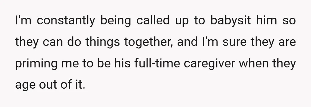 I'm constantly being called up to babysit him so they can do things together, and I'm sure they are priming me to be his full-time caregiver when they age out...