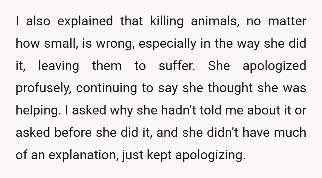 I also explained that killing animals, no matter how small, is wrong, especially in the way she did it, leaving them to suffer. She apologized profusely, continuing to say she...