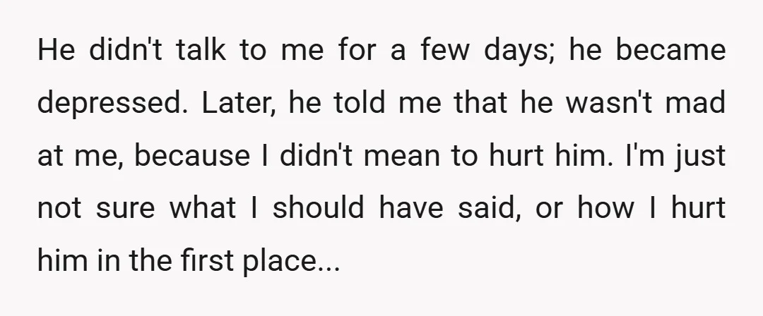 He didn't talk to me for a few days; he became depressed. Later, he told me that he wasn't mad at me, because I didn't mean to hurt him. I'm...