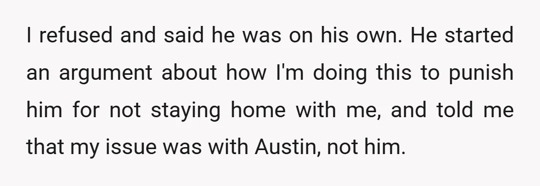 I refused and said he was on his own. He started an argument about how I'm doing this to punish him for not staying home with me, and told me...