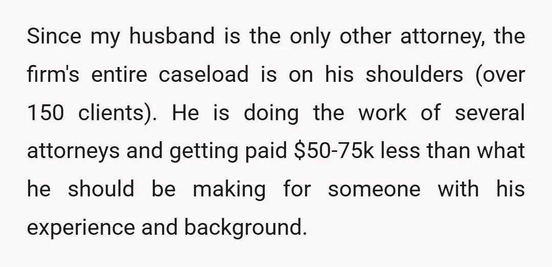 Since my husband is the only other attorney, the firm's entire caseload is on his shoulders (over 150 clients). He is doing the work of several attorneys and getting paid...
