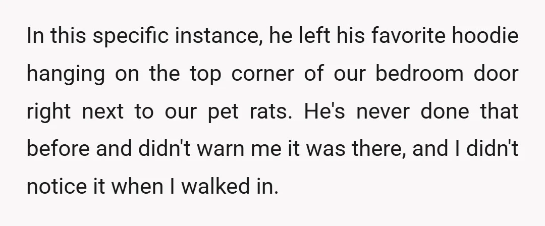 In this specific instance, he left his favorite hoodie hanging on the top corner of our bedroom door right next to our pet rats. He's never done that before and...