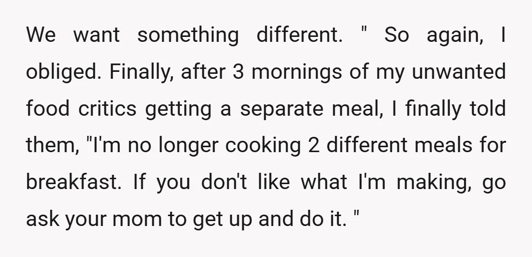 We want something different. " So again, I obliged. Finally, after 3 mornings of my unwanted food critics getting a separate meal, I finally told them, "I'm no longer cooking...