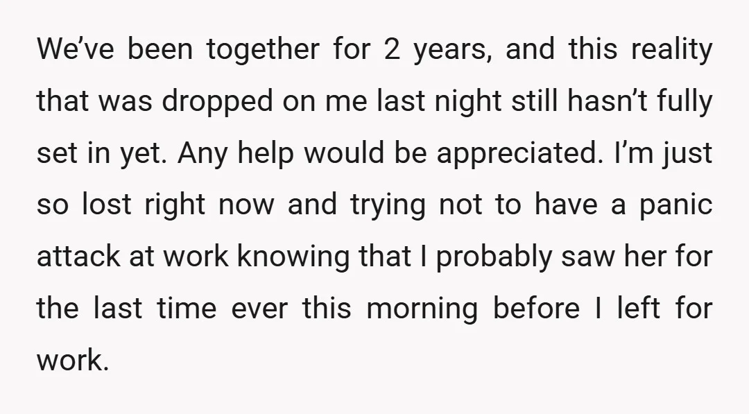 We’ve been together for 2 years, and this reality that was dropped on me last night still hasn’t fully set in yet. Any help would be appreciated. I’m just so...