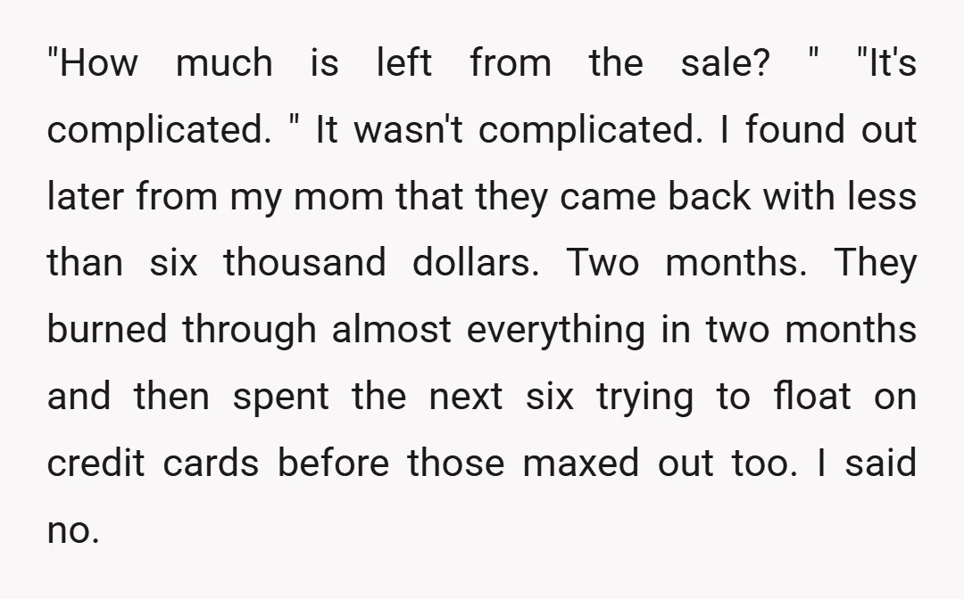 "How much is left from the sale? " "It's complicated. " It wasn't complicated. I found out later from my mom that they came back with less than six thousand...