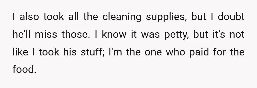 I also took all the cleaning supplies, but I doubt he'll miss those. I know it was petty, but it's not like I took his stuff; I'm the one who...