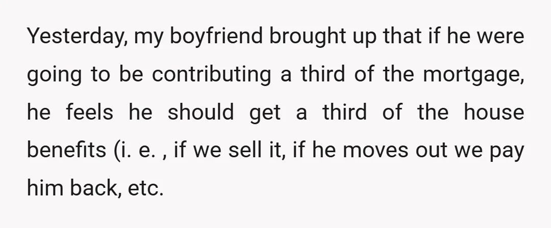 Yesterday, my boyfriend brought up that if he were going to be contributing a third of the mortgage, he feels he should get a third of the house benefits (i....
