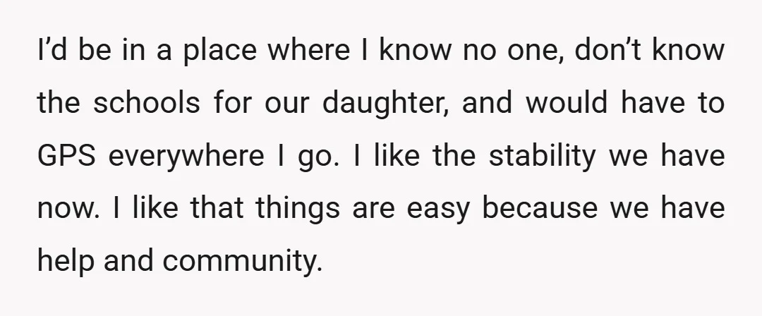 I’d be in a place where I know no one, don’t know the schools for our daughter, and would have to GPS everywhere I go. I like the stability we...
