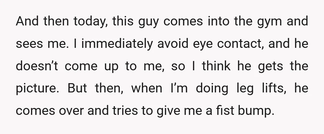 And then today, this guy comes into the gym and sees me. I immediately avoid eye contact, and he doesn’t come up to me, so I think he gets the...